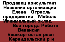 Продавец-консультант › Название организации ­ Елена › Отрасль предприятия ­ Мебель › Минимальный оклад ­ 20 000 - Все города Работа » Вакансии   . Башкортостан респ.,Караидельский р-н